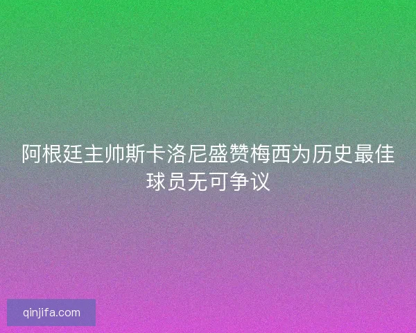 阿根廷主帅斯卡洛尼盛赞梅西为历史最佳球员无可争议